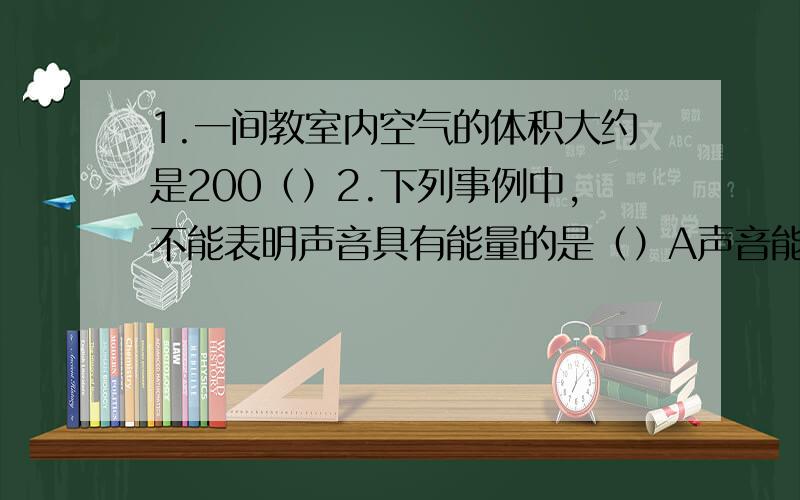 1.一间教室内空气的体积大约是200（）2.下列事例中,不能表明声音具有能量的是（）A声音能把人的耳朵震聋B声波能粉碎人体内的结石C美妙的歌声能使人心情愉快D说话时,声带的振动能够引起