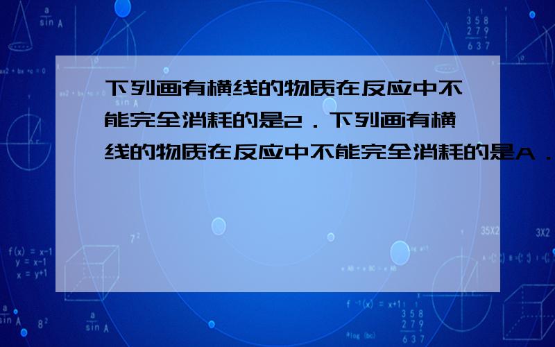 下列画有横线的物质在反应中不能完全消耗的是2．下列画有横线的物质在反应中不能完全消耗的是A． 将含少量CO2的CO气体通入盛有足量Na2O2的密闭容器中,并不断用电火花引燃B． 将l mol Mg置