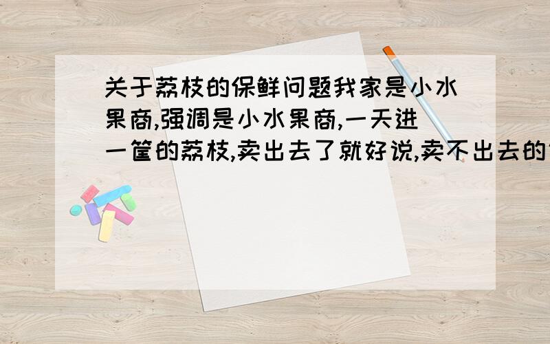 关于荔枝的保鲜问题我家是小水果商,强调是小水果商,一天进一筐的荔枝,卖出去了就好说,卖不出去的话,就要留的第二天卖,但是到了第二天荔枝就变黑了,我想问一下就这一筐应该怎么保鲜,