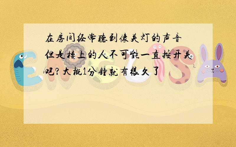 在房间经常听到像关灯的声音 但是楼上的人不可能一直按开关吧?大概1分钟就有很久了