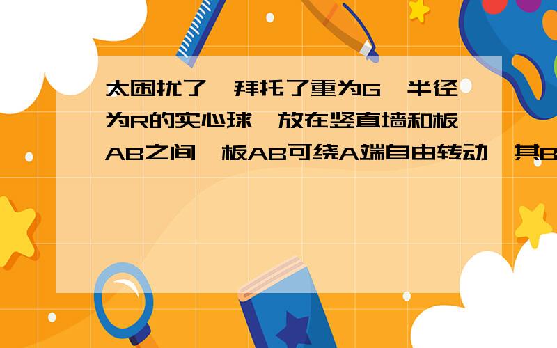 太困扰了…拜托了重为G、半径为R的实心球,放在竖直墙和板AB之间,板AB可绕A端自由转动,其B端用水平绳BC拉住.若已知AB板长为L,板与墙面间夹角为θ,且板的重量可以忽略不计.求（1）绳的拉力