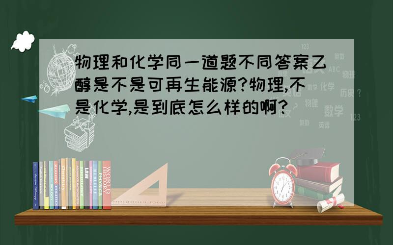 物理和化学同一道题不同答案乙醇是不是可再生能源?物理,不是化学,是到底怎么样的啊?