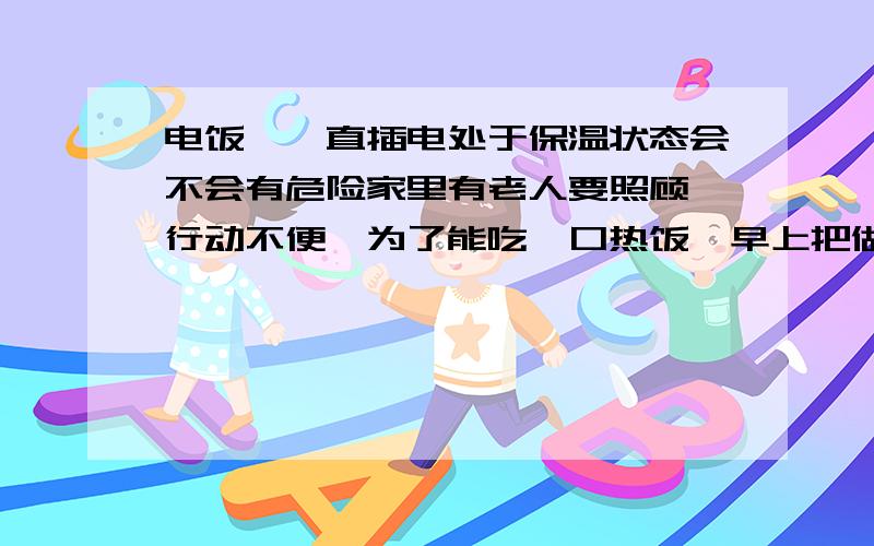 电饭煲一直插电处于保温状态会不会有危险家里有老人要照顾,行动不便,为了能吃一口热饭,早上把做好的饭放在电饭煲里,一直插着电,这样会不会有危险,还有饭会不会一直是热的?