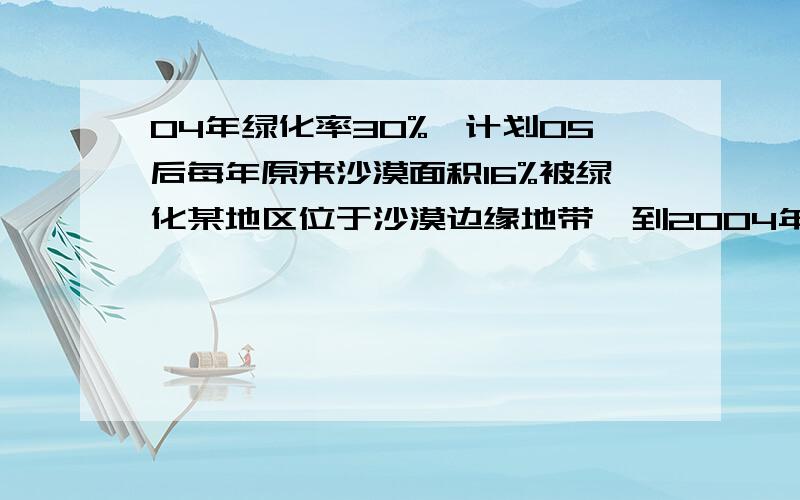 04年绿化率30%,计划05后每年原来沙漠面积16%被绿化某地区位于沙漠边缘地带,到2004年底该地区的绿化率只有30%,计划从2005年开始加大沙漠化改造的力度,每年原来沙漠面积的16%将被植树改造为绿