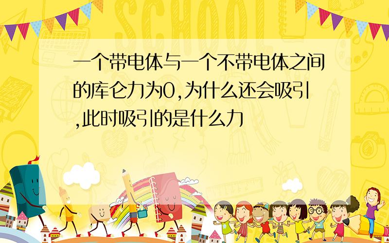 一个带电体与一个不带电体之间的库仑力为0,为什么还会吸引,此时吸引的是什么力