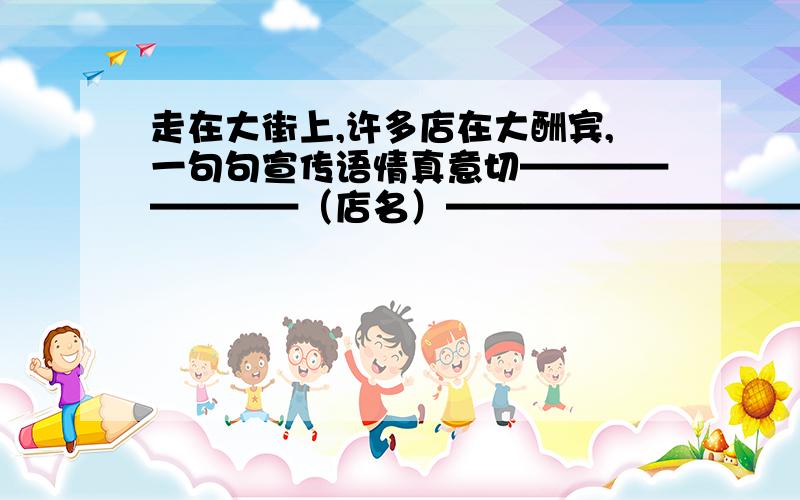 走在大街上,许多店在大酬宾,一句句宣传语情真意切————————（店名）——————————————（宣传标语）——————————————（活动内容）