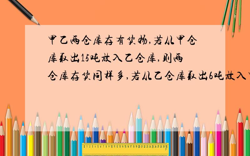 甲乙两仓库存有货物,若从甲仓库取出15吨放入乙仓库,则两仓库存货同样多,若从乙仓库取出6吨放入甲仓库,则甲仓库的货物时乙仓库的3倍,原来粮仓局各村货物多少吨?