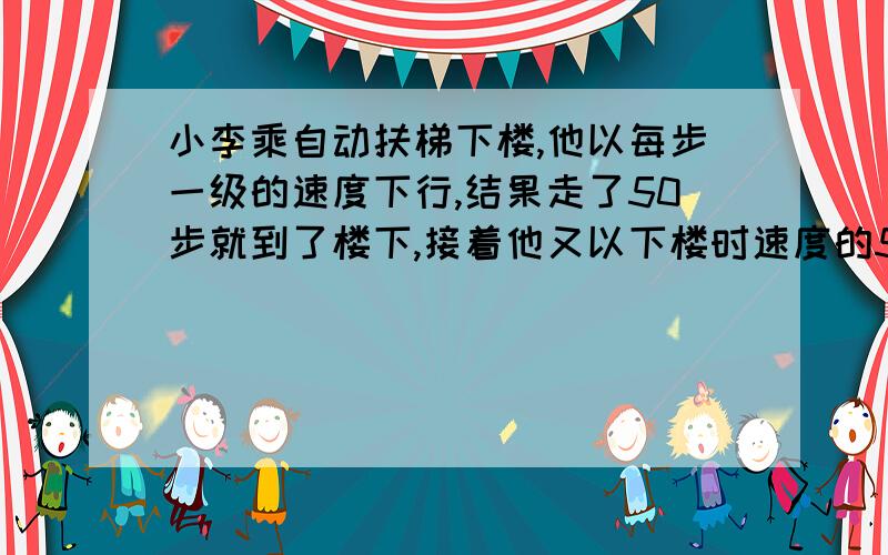 小李乘自动扶梯下楼,他以每步一级的速度下行,结果走了50步就到了楼下,接着他又以下楼时速度的5倍(仍是一步一级)冲上楼梯,结果走了125步才到达楼上.则扶梯停下时,他看见扶梯是多少级?