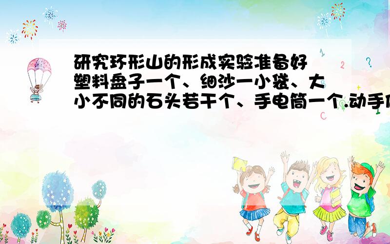 研究环形山的形成实验准备好 塑料盘子一个、细沙一小袋、大小不同的石头若干个、手电筒一个.动手做1.在一个盘子里铺上约3厘米厚的细沙.2.从不同的高度往沙盘里丢下一些相同大小的石