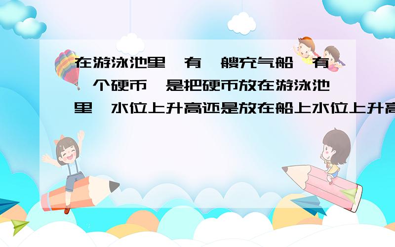 在游泳池里,有一艘充气船,有一个硬币,是把硬币放在游泳池里,水位上升高还是放在船上水位上升高呢