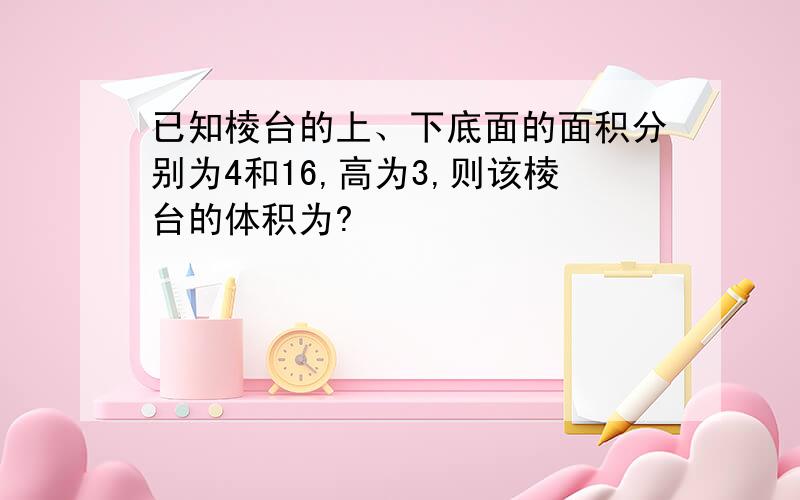 已知棱台的上、下底面的面积分别为4和16,高为3,则该棱台的体积为?