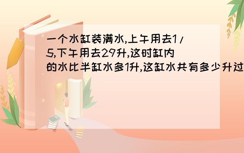 一个水缸装满水,上午用去1/5,下午用去29升,这时缸内的水比半缸水多1升,这缸水共有多少升过程、算式、答案,O(∩_∩)O谢谢