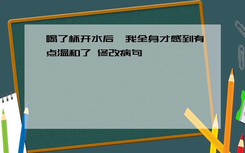 喝了杯开水后,我全身才感到有点温和了 修改病句