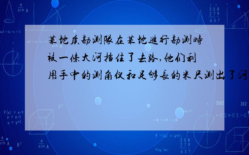 某地质勘测队在某地进行勘测时被一条大河挡住了去路,他们利用手中的测角仪和足够长的米尺测出了河宽AB.（1）画出做法示意图（2）谈谈理由