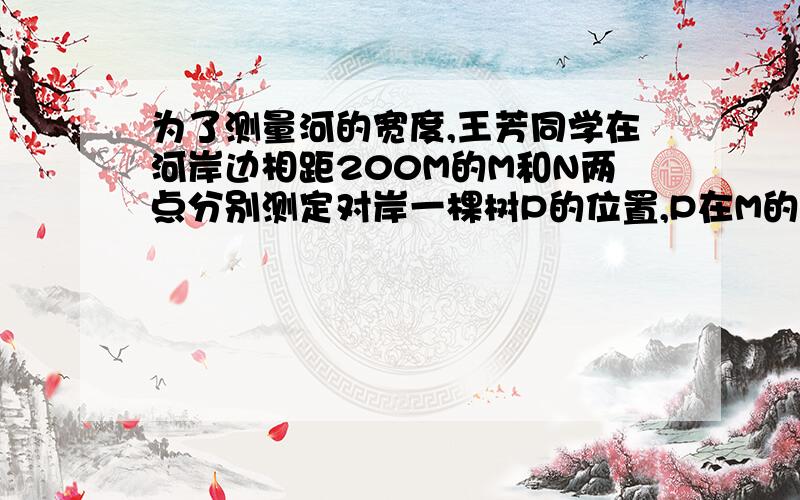 为了测量河的宽度,王芳同学在河岸边相距200M的M和N两点分别测定对岸一棵树P的位置,P在M的正北方向,在N的北偏西30度的方向,则河的宽度是多少?