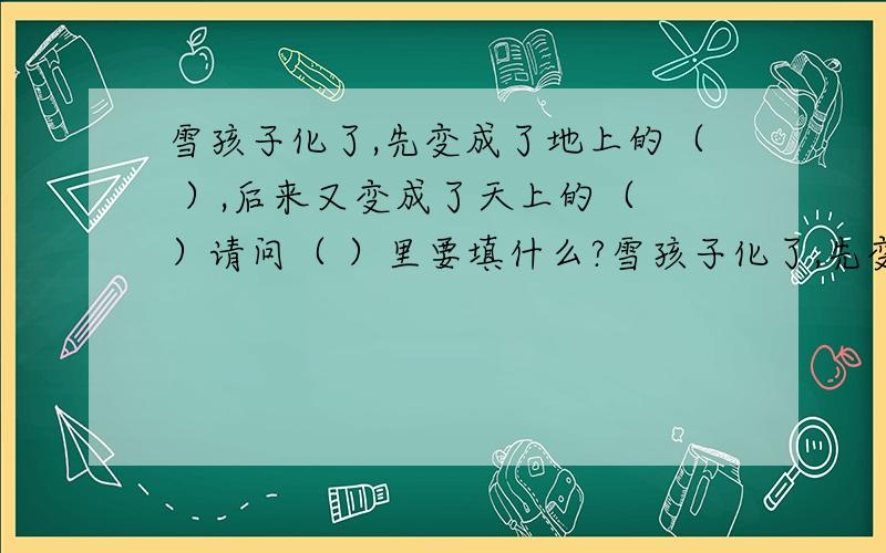 雪孩子化了,先变成了地上的（ ）,后来又变成了天上的（ ）请问（ ）里要填什么?雪孩子化了,先变成了地上的（ ）,后来又变成了天上的（ ）请问（ ）里要填什么?