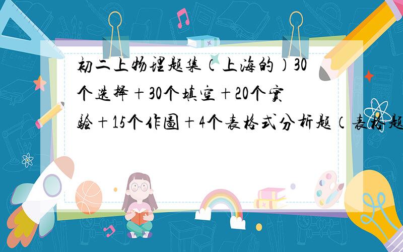 初二上物理题集（上海的）30个选择+30个填空+20个实验+15个作图+4个表格式分析题（表格题是运功快慢研究、重力与质量关系、凸透镜成像规律研究和滑动摩擦力与各种关系的研究各一个）