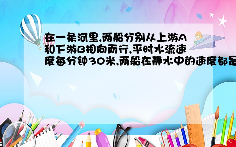 在一条河里,两船分别从上游A和下游B相向而行,平时水流速度每分钟30米,两船在静水中的速度都是每分钟600在一条河里，两船分别从上游A和下游B相向而行，平时水流速度每分钟30米，两船在