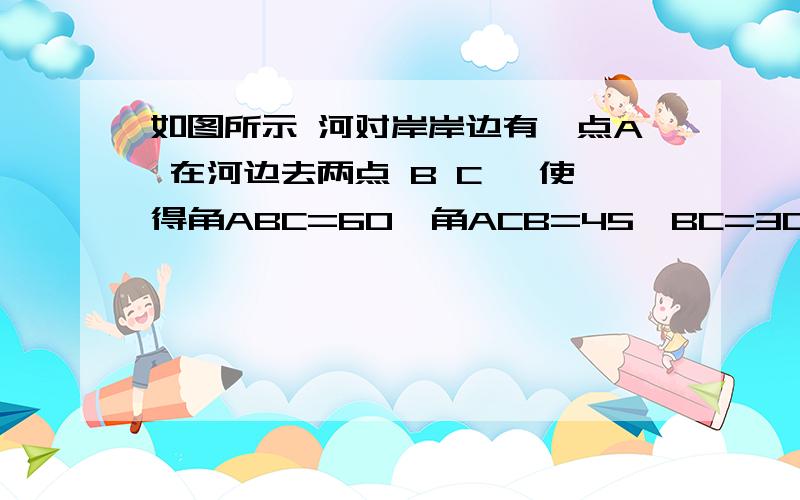 如图所示 河对岸岸边有一点A 在河边去两点 B C, 使得角ABC=60,角ACB=45,BC=30,求河宽度