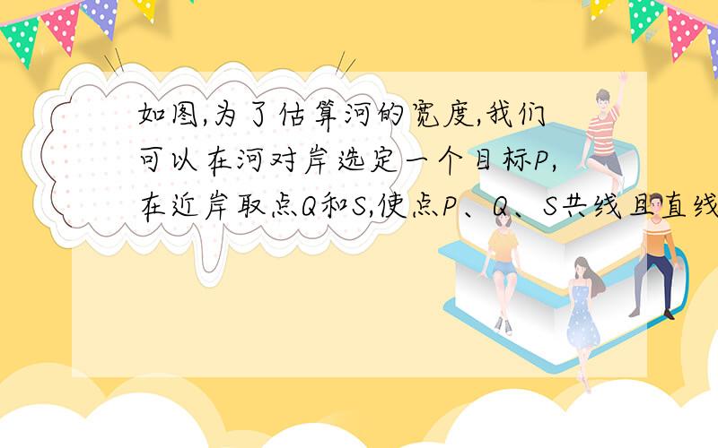 如图,为了估算河的宽度,我们可以在河对岸选定一个目标P,在近岸取点Q和S,使点P、Q、S共线且直线PS与河垂直,接着在过点S且与PS垂直的直线a上选择适当的点T,确定PT与过点Q且垂直PS的直线b的交