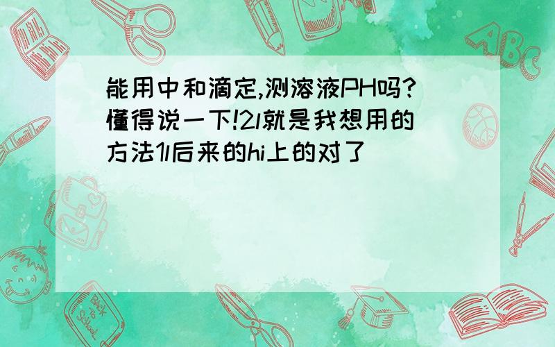 能用中和滴定,测溶液PH吗?懂得说一下!2l就是我想用的方法1l后来的hi上的对了