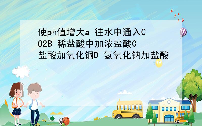 使ph值增大a 往水中通入CO2B 稀盐酸中加浓盐酸C 盐酸加氧化铜D 氢氧化钠加盐酸