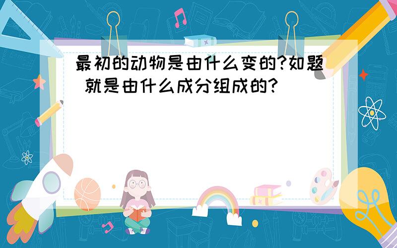 最初的动物是由什么变的?如题 就是由什么成分组成的?