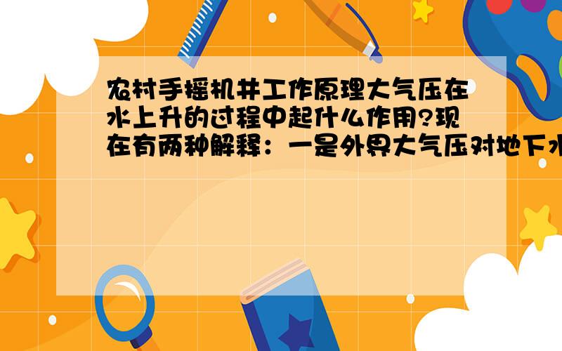 农村手摇机井工作原理大气压在水上升的过程中起什么作用?现在有两种解释：一是外界大气压对地下水的压力可以忽略不计（约为零）,地下水是被机井头中活塞和阀门共同形成的抽力抽上