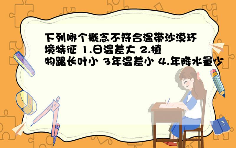 下列哪个概念不符合温带沙漠环境特征 1.日温差大 2.植物跟长叶小 3年温差小 4.年降水量少