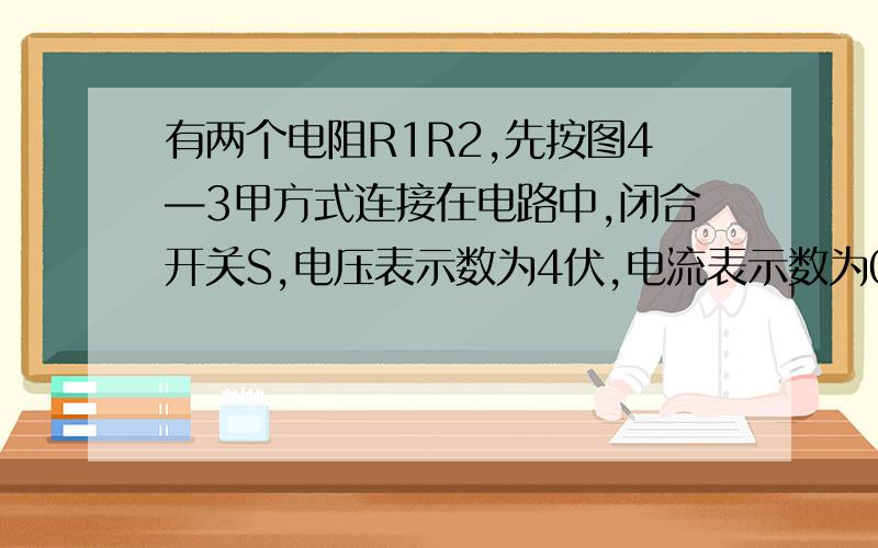 有两个电阻R1R2,先按图4—3甲方式连接在电路中,闭合开关S,电压表示数为4伏,电流表示数为0.4安；若将电阻R1R2按图乙方式连接在电路中,闭合开关S后,电压表示数为6伏.设电源电压保持不变.（1