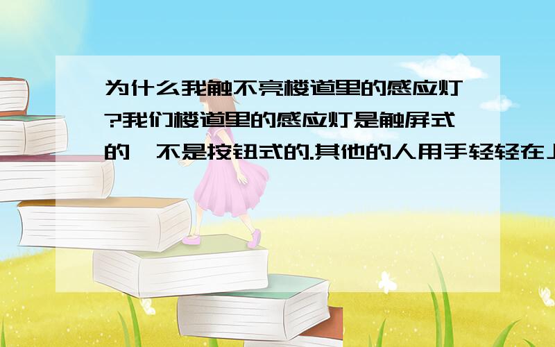 为什么我触不亮楼道里的感应灯?我们楼道里的感应灯是触屏式的,不是按钮式的.其他的人用手轻轻在上面一接触灯就亮了,而我怎么也触摸不亮,冬天黑的早,天天摸黑上楼的滋味真是不好受.我