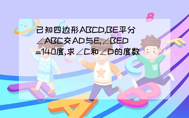 已知四边形ABCD,BE平分∠ABC交AD与E,∠BED=140度,求∠C和∠D的度数