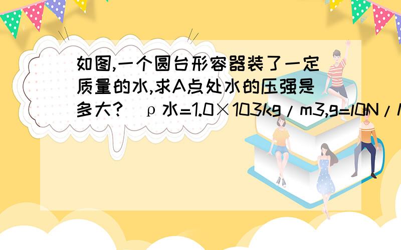 如图,一个圆台形容器装了一定质量的水,求A点处水的压强是多大?（ρ水=1.0×103kg/m3,g=l0N/kg ）