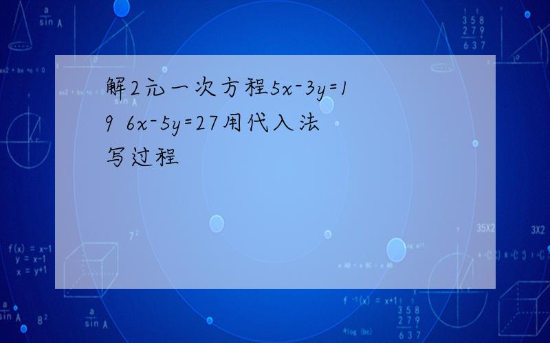 解2元一次方程5x-3y=19 6x-5y=27用代入法写过程