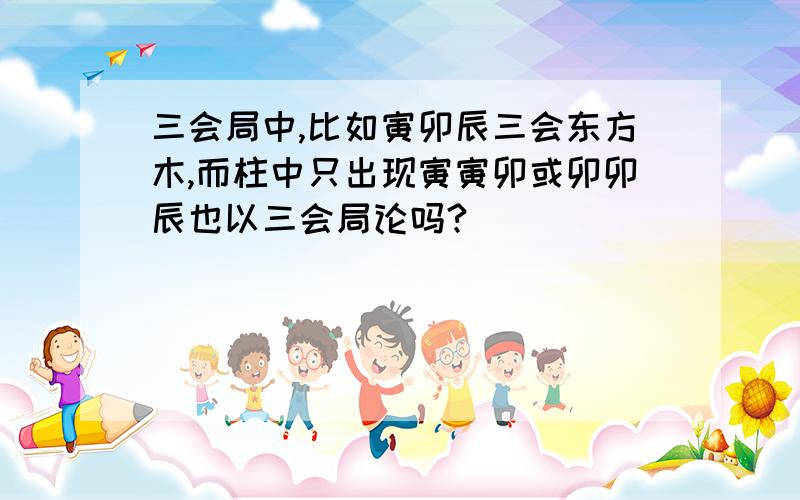 三会局中,比如寅卯辰三会东方木,而柱中只出现寅寅卯或卯卯辰也以三会局论吗?