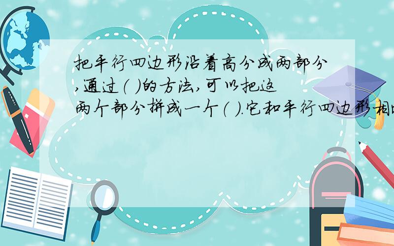 把平行四边形沿着高分成两部分,通过（ ）的方法,可以把这两个部分拼成一个（ ）.它和平行四边形相比,)变了,（ ）没变；它的（ ）等于平行四边形的（ ）,它的（ ）等于平行四边形的（