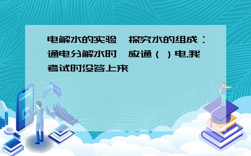 电解水的实验,探究水的组成：通电分解水时,应通（）电.我考试时没答上来,