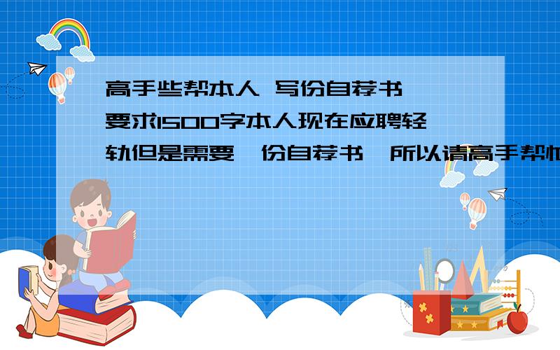 高手些帮本人 写份自荐书嘛 要求1500字本人现在应聘轻轨但是需要一份自荐书,所以请高手帮忙写份让我看看 字面要1500字本人非常感谢