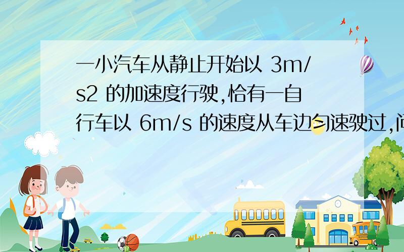 一小汽车从静止开始以 3m/s2 的加速度行驶,恰有一自行车以 6m/s 的速度从车边匀速驶过,问：1.汽车从开动后到追上自行车之前经多长时间两者相距最远?此时距离是多少?2.汽车什么时候追上自