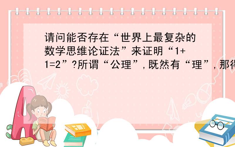 请问能否存在“世界上最复杂的数学思维论证法”来证明“1+1=2”?所谓“公理”,既然有“理”,那得透“由”,何况数学亦为讲究“论证推导”.正如“复杂的事物能够简单化,反之“简单的事