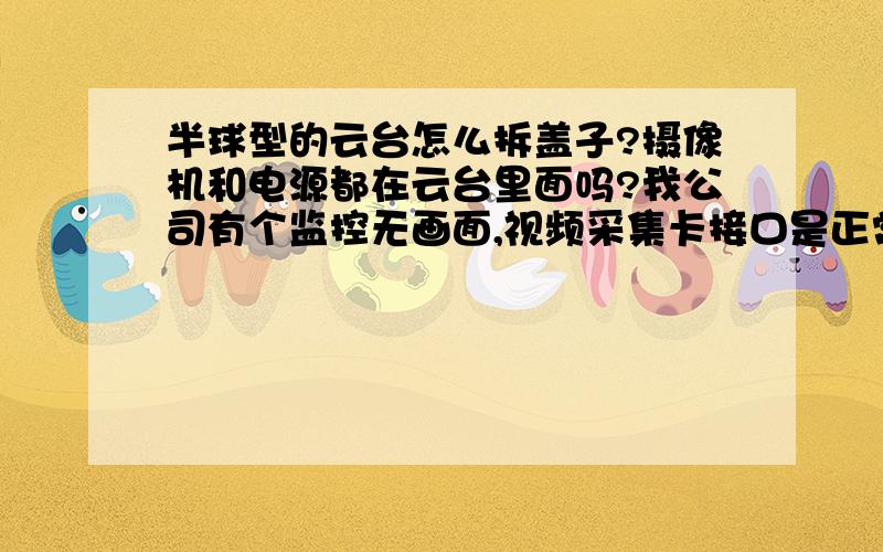 半球型的云台怎么拆盖子?摄像机和电源都在云台里面吗?我公司有个监控无画面,视频采集卡接口是正常的（用正常摄像头试过可以看到画面）.我想拆开云台看看摄像机和电源有没有出问题,