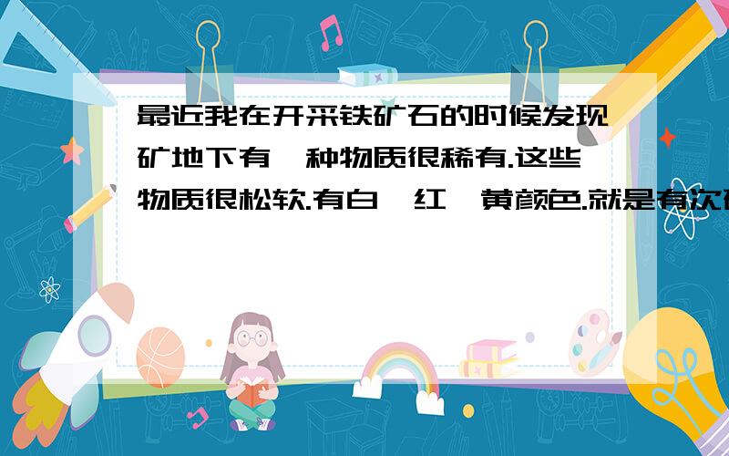 最近我在开采铁矿石的时候发现矿地下有一种物质很稀有.这些物质很松软.有白,红,黄颜色.就是有次矿工的手弄破了.不经意就把这些物质捻碎涂上就马上止血了.很神奇.不知道是什么东西.在