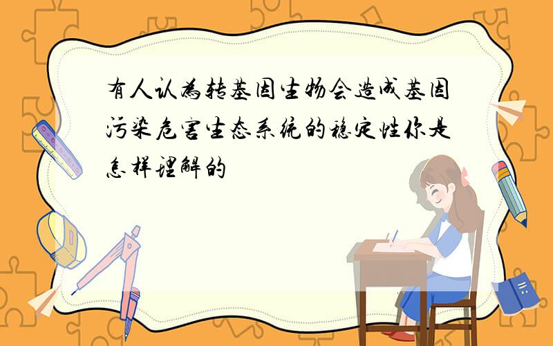 有人认为转基因生物会造成基因污染危害生态系统的稳定性你是怎样理解的