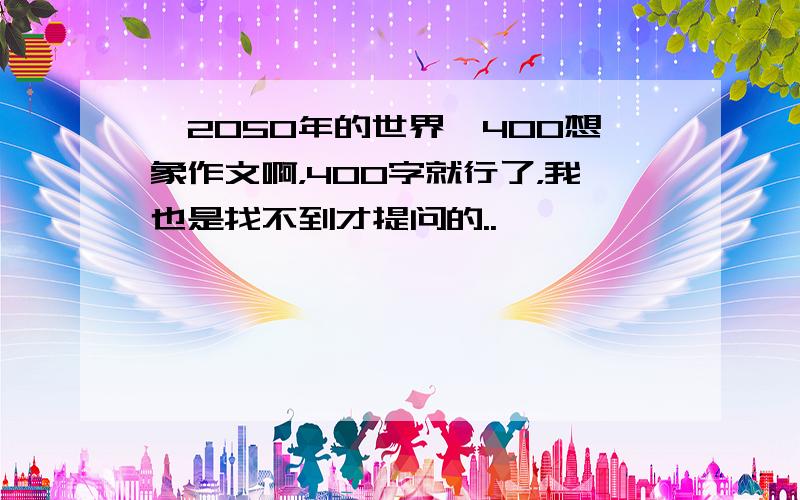 《2050年的世界》400想象作文啊，400字就行了，我也是找不到才提问的..