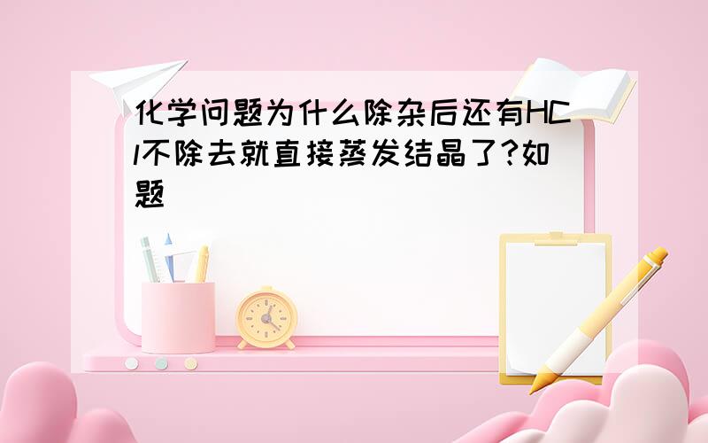 化学问题为什么除杂后还有HCl不除去就直接蒸发结晶了?如题