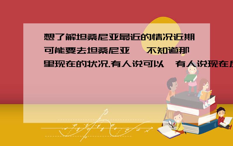 想了解坦桑尼亚最近的情况近期可能要去坦桑尼亚 ,不知道那里现在的状况.有人说可以,有人说现在反华 挺可怕的,希望近期有回来和在坦桑尼亚的朋友说说