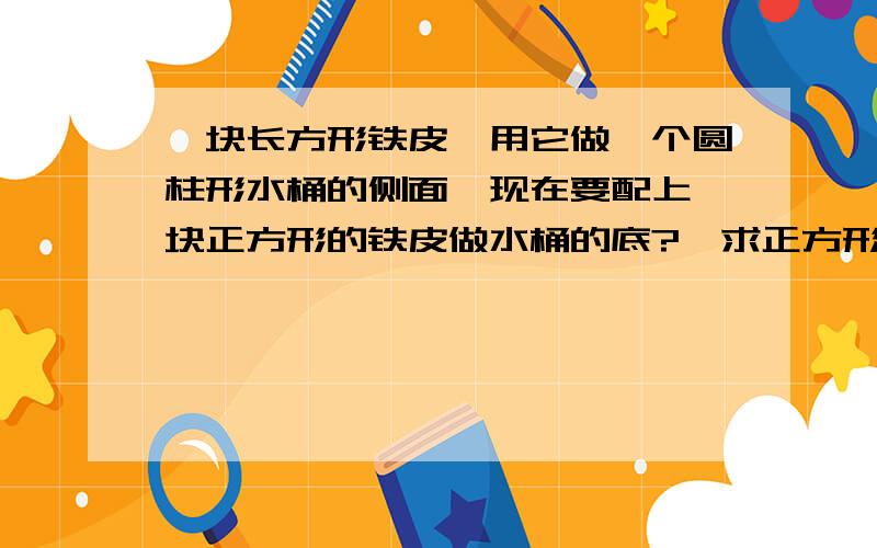 一块长方形铁皮,用它做一个圆柱形水桶的侧面,现在要配上一块正方形的铁皮做水桶的底?,求正方形面积?长6.28dm ,宽不知