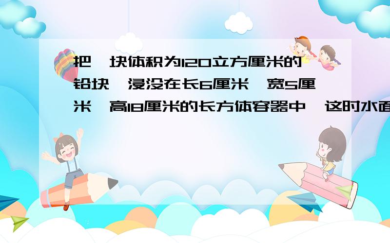 把一块体积为120立方厘米的铅块,浸没在长6厘米,宽5厘米,高18厘米的长方体容器中,这时水面的高度为13厘米.如果把这块铅块从水中捞出,水面高度是多少厘米