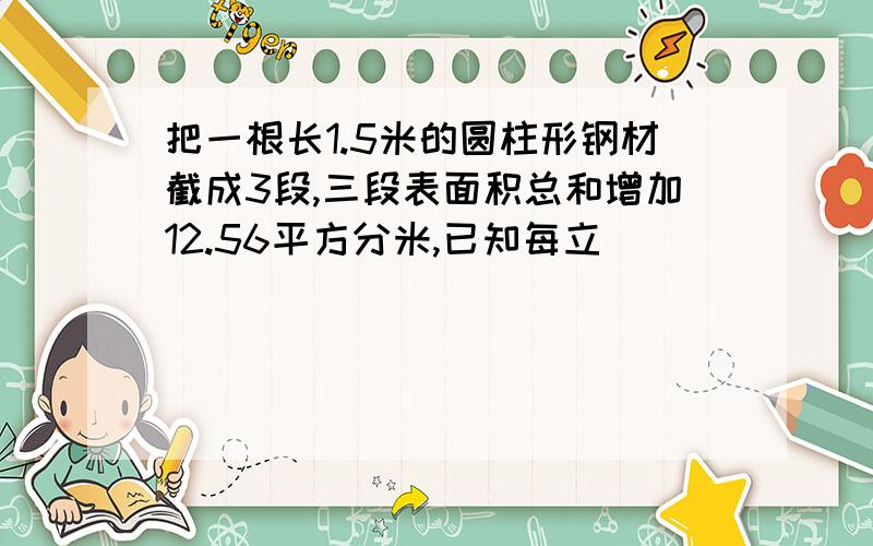 把一根长1.5米的圆柱形钢材截成3段,三段表面积总和增加12.56平方分米,已知每立