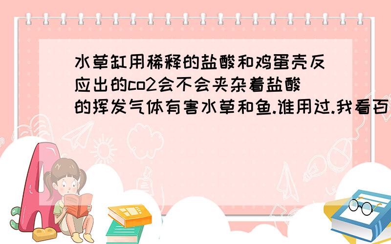 水草缸用稀释的盐酸和鸡蛋壳反应出的co2会不会夹杂着盐酸的挥发气体有害水草和鱼.谁用过.我看百度文库里有用的